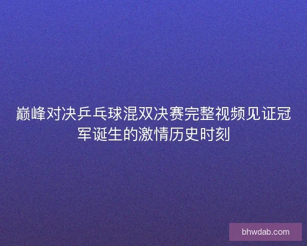 巅峰对决乒乓球混双决赛完整视频见证冠军诞生的激情历史时刻