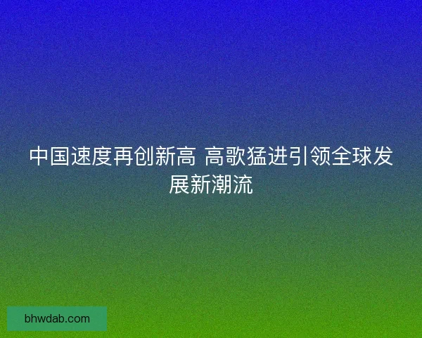 中国速度再创新高 高歌猛进引领全球发展新潮流