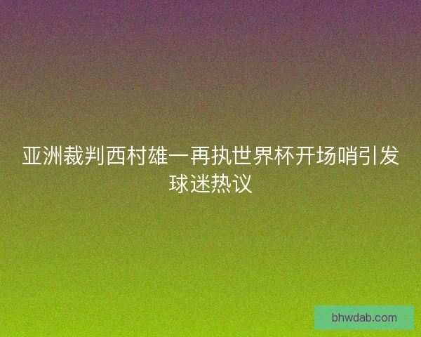 亚洲裁判西村雄一再执世界杯开场哨引发球迷热议 亚洲裁判西村雄一再执世界杯开场哨引发球迷热议