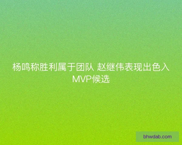 杨鸣称胜利属于团队 赵继伟表现出色入MVP候选