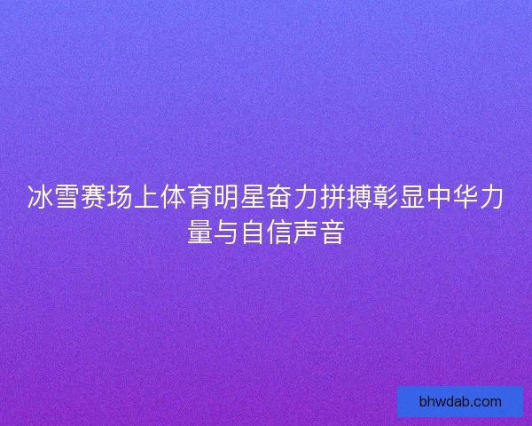 冰雪赛场上体育明星奋力拼搏彰显中华力量与自信声音