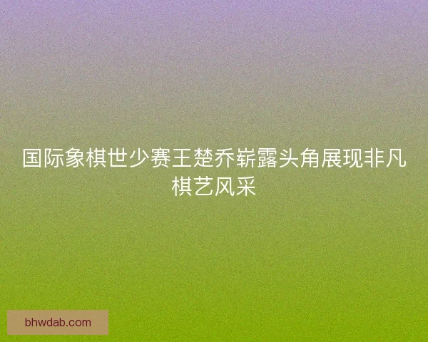 国际象棋世少赛王楚乔崭露头角展现非凡棋艺风采