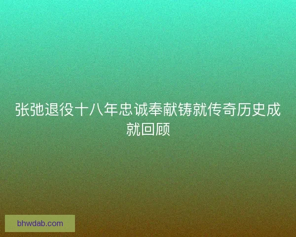 张弛退役十八年忠诚奉献铸就传奇历史成就回顾