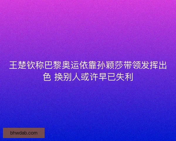 王楚钦称巴黎奥运依靠孙颖莎带领发挥出色 换别人或许早已失利