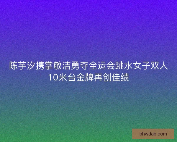 陈芋汐携掌敏洁勇夺全运会跳水女子双人10米台金牌再创佳绩