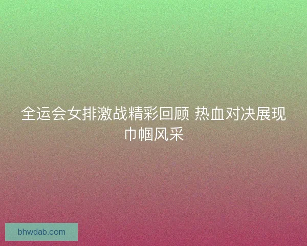 全运会女排激战精彩回顾 热血对决展现巾帼风采