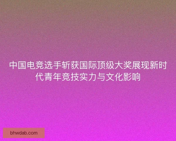 中国电竞选手斩获国际顶级大奖展现新时代青年竞技实力与文化影响 中国电竞选手斩获国际顶级大奖展现新时代青年竞技实力与文化影响