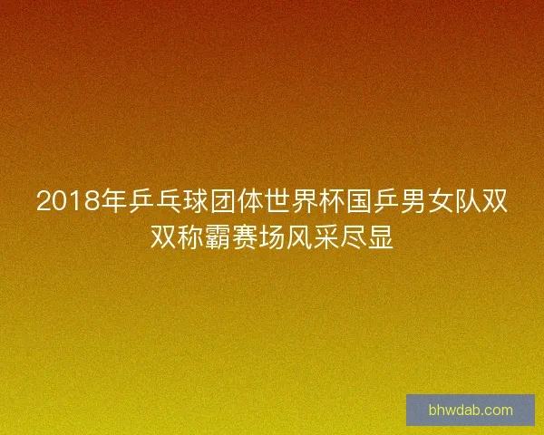 2018年乒乓球团体世界杯国乒男女队双双称霸赛场风采尽显