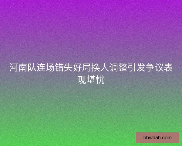 河南队连场错失好局换人调整引发争议表现堪忧