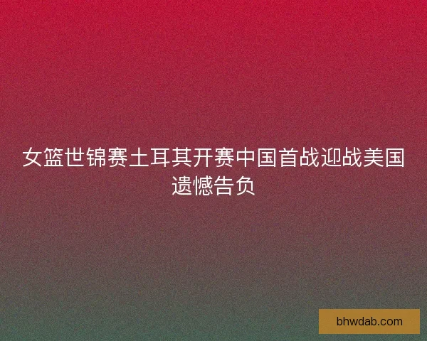 女篮世锦赛土耳其开赛中国首战迎战美国遗憾告负 女篮世锦赛土耳其开赛中国首战迎战美国遗憾告负